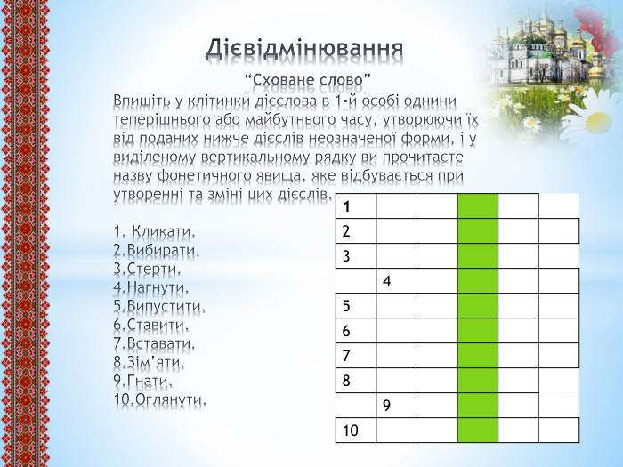  Дієвідмінювання “Сховане слово”Впишіть у клітинки дієслова в 1-й особі однини теперішнього або майбутнього часу, утворюючи їх від поданих нижче дієслів неозначеної форми, і у виділеному вертикальному рядку ви прочитаєте назву фонетичного явища, яке відбувається при утворенні та зміні цих дієслів.1. Кликати.2. Вибирати.3. Стерти.4. Нагнути.5. Випустити.6. Ставити.7. Вставати.8. Зім’яти.9. Гнати.10. Оглянути.{5 C22544 A-7 EE6-4342-B048-85 BDC9 FD1 C3 A}12345678910