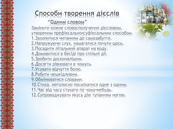  Способи творення дієслів “Одним словом”Замінити кожне словосполучення дієсловом, утвореним префіксально-суфіксальним способом.1. Захопитися читанням до самозабуття.2. Напружуючи слух, намагатися почути щось.3. Посадити літальний апарат на воду.4. Домовитися в бесіді про спільні дії.5. Зробити досконалішим.6. Досягти рівноваги в чомусь.7. Усувати відчуття болю.8. Робити нешкідливим.9. Обмінюватися словами.10. Стиха, неголосно посміхатися одне з одним.11. Час від часу стукати по чому-небудь.12. Супроводжувати якусь дію тупанням ногою.