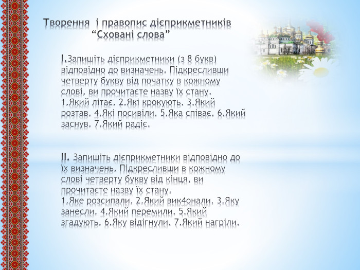 Творення і правопис дієприкметників “Сховані слова”І. Запишіть дієприкметники (з 8 букв) відповідно до визначень. Підкресливши четверту букву від початку в кожному слові, ви прочитаєте назву їх стану.1. Який літає. 2. Які крокують. 3. Який розтав. 4. Які посивіли. 5. Яка співає. 6. Який заснув. 7. Який радіє.ІІ. Запишіть дієприкметники відповідно до їх визначень. Підкресливши в кожному слові четверту букву від кінця, ви прочитаєте назву їх стану.1. Яке розсипали. 2. Який вик4онали. 3. Яку занесли. 4. Який перемили. 5. Який згадують. 6. Яку відігнули. 7. Який нагріли.