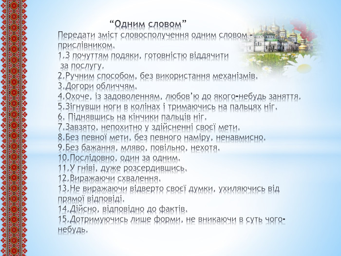  “Одним словом”Передати зміст словосполучення одним словом – прислівником.1. З почуттям подяки, готовністю віддячити за послугу.2. Ручним способом, без використання механізмів.3. Догори обличчям.4. Охоче, із задоволенням, любов’ю до якого-небудь заняття.5. Зігнувши ноги в колінах і тримаючись на пальцях ніг.6. Піднявшись на кінчики пальців ніг.7. Завзято, непохитно у здійсненні своєї мети.8. Без певної мети, без певного наміру, ненавмисно.9. Без бажання, мляво, повільно, нехотя.10. Послідовно, один за одним.11. У гніві, дуже розсердившись.12. Виражаючи схвалення.13. Не виражаючи відверто своєї думки, ухиляючись від прямої відповіді.14. Дійсно, відповідно до фактів.15. Дотримуючись лише форми, не вникаючи в суть чого-небудь.