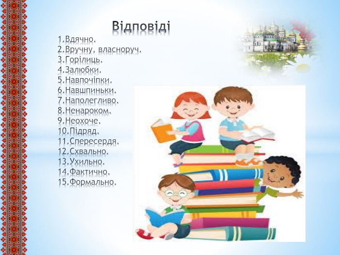  Відповіді1. Вдячно.2. Вручну, власноруч.3. Горілиць.4. Залюбки.5. Навпочіпки.6. Навшпиньки.7. Наполегливо.8. Ненароком.9. Неохоче.10. Підряд.11. Спересердя.12. Схвально.13. Ухильно.14. Фактично.15. Формально.