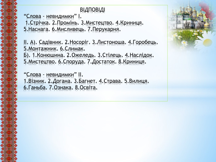  ВІДПОВІДІ“Слова - невидимки” І. 1. Стрічка. 2. Промінь. 3. Мистецтво. 4. Криниця. 5. Наснага. 6. Мисливець. 7. Перукарня.ІІ. А). Садівник. 2. Носоріг. 3. Листоноша. 4. Горобець. 5. Монтажник. 6. Слимак. Б). 1. Конюшина. 2. Ожеледь. 3. Стілець. 4. Наслідок. 5. Мистецтво. 6. Споруда. 7. Достаток. 8. Криниця.“Слова - невидимки” ІІ.1. Візник. 2. Догана. 3. Багнет. 4. Страва. 5. Вилиця. 6. Ганьба. 7. Ознака. 8. Освіта.