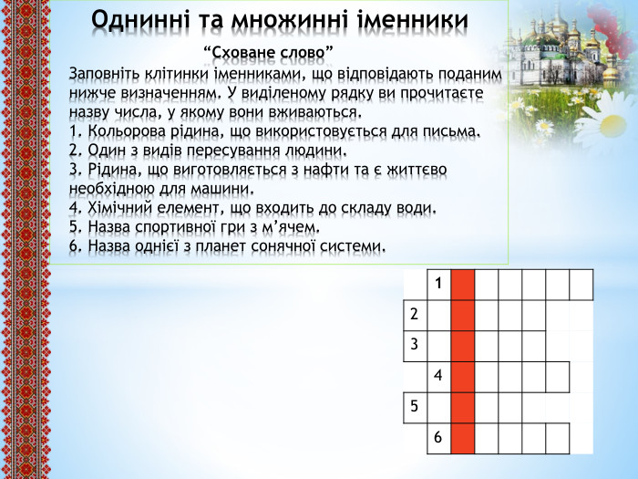  Однинні та множинні іменники “Сховане слово”Заповніть клітинки іменниками, що відповідають поданим нижче визначенням. У виділеному рядку ви прочитаєте назву числа, у якому вони вживаються.1. Кольорова рідина, що використовується для письма.2. Один з видів пересування людини.3. Рідина, що виготовляється з нафти та є життєво необхідною для машини.4. Хімічний елемент, що входить до складу води.5. Назва спортивної гри з м’ячем. 6. Назва однієї з планет сонячної системи.{5 C22544 A-7 EE6-4342-B048-85 BDC9 FD1 C3 A}123456