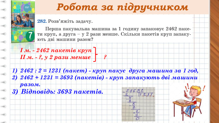 Робота за підручникомІ м. - 2462 пакетів крупІІ м. - ?, у 2 рази менше ? 2462 : 2 = 1231 (пакет) - круп пакує друга машина за 1 год,2462 + 1231 = 3693 (пакетів) - круп запакують дві машини разом. Відповідь: 3693 пакетів.