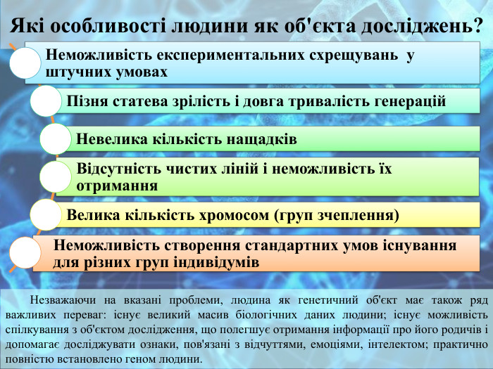 Які особливості людини як об'єкта досліджень?Незважаючи на вказані проблеми, людина як генетичний об'єкт має також ряд важливих переваг: існує великий масив біологічних даних людини; існує можливість спілкування з об'єктом дослідження, що полегшує отримання інформації про його родичів і допомагає досліджувати ознаки, пов'язані з відчуттями, емоціями, інтелектом; практично повністю встановлено геном людини.