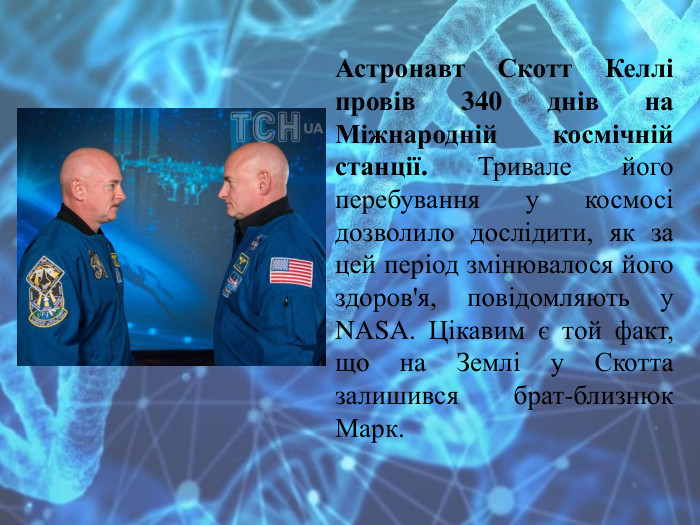 Астронавт Скотт Келлі провів 340 днів на Міжнародній космічній станції. Тривале його перебування у космосі дозволило дослідити, як за цей період змінювалося його здоров'я, повідомляють у NASA. Цікавим є той факт, що на Землі у Скотта залишився брат-близнюк Марк.