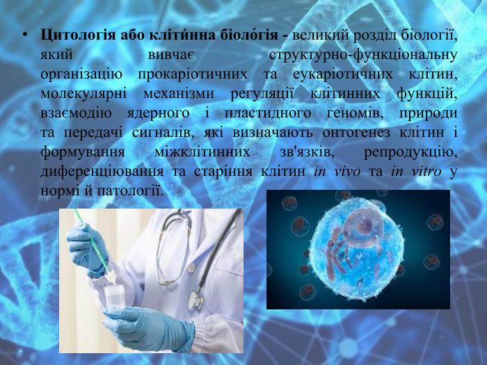 Цитологія або кліти́нна біоло́гія - великий розділ біології, який вивчає структурно-функціональну організацію прокаріотичних та еукаріотичних клітин, молекулярні механізми регуляції клітинних функцій, взаємодію ядерного і пластидного геномів, природи та передачі сигналів, які визначають онтогенез клітин і формування міжклітинних зв'язків, репродукцію, диференціювання та старіння клітин in vivo та in vitro у нормі й патології.