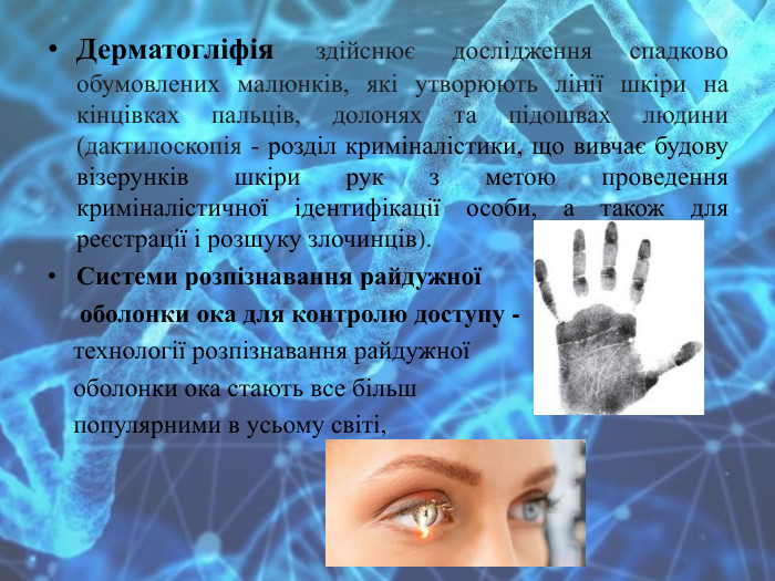 Дерматогліфія здійснює дослідження спадково обумовлених малюнків, які утворюють лінії шкіри на кінцівках пальців, долонях та підошвах людини (дактилоскопія - розділ криміналістики, що вивчає будову візерунків шкіри рук з метою проведення криміналістичної ідентифікації особи, а також для реєстрації і розшуку злочинців). Системи розпізнавання райдужної оболонки ока для контролю доступу - технології розпізнавання райдужної оболонки ока стають все більш популярними в усьому світі,