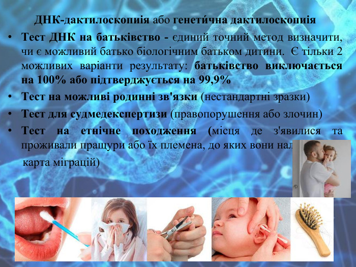 ДНК-дактилоскопиія або генети́чна дактилоскопиія. Тест ДНК на батьківство - єдиний точний метод визначити, чи є можливий батько біологічним батьком дитини.  Є тільки 2 можливих варіанти результату: батьківство виключається на 100% або підтверджується на 99,9%Тест на можливі родинні зв'язки (нестандартні зразки)Тест для судмедекспертизи (правопорушення або злочин)Тест на етнічне походження (місця де з'явилися та проживали пращури або їх племена, до яких вони належали, карта міграцій)