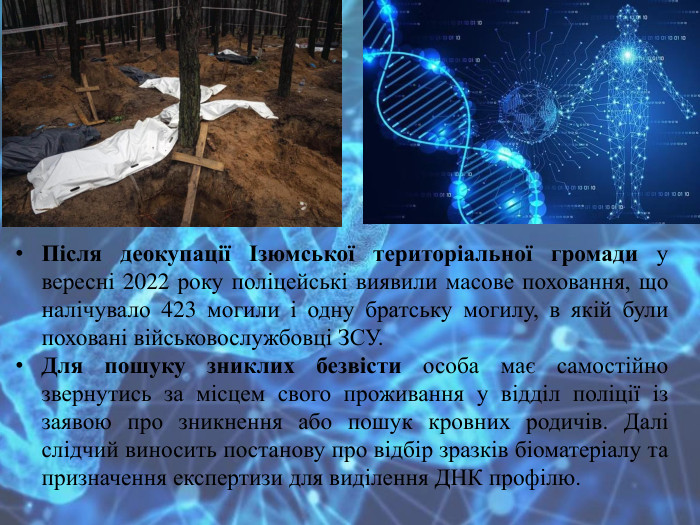 Після деокупації Ізюмської територіальної громади у вересні 2022 року поліцейські виявили масове поховання, що налічувало 423 могили і одну братську могилу, в якій були поховані військовослужбовці ЗСУ. Для пошуку зниклих безвісти особа має самостійно звернутись за місцем свого проживання у відділ поліції із заявою про зникнення або пошук кровних родичів. Далі слідчий виносить постанову про відбір зразків біоматеріалу та призначення експертизи для виділення ДНК профілю.
