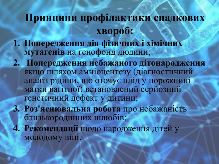 Принципи профілактики спадкових хвороб: Попередження дія фізичних і хімічних мутагенів на генофонд людини; Попередження небажаного дітонародження якщо шляхом амніоцентезу (діагностичний аналіз рідини, що оточує плід у порожнині матки вагітної) встановлений серйозний генетичний дефект у дитини;Роз'яснювальна робота про небажаність близькородинних шлюбів;Рекомендації щодо народження дітей у молодому віці.