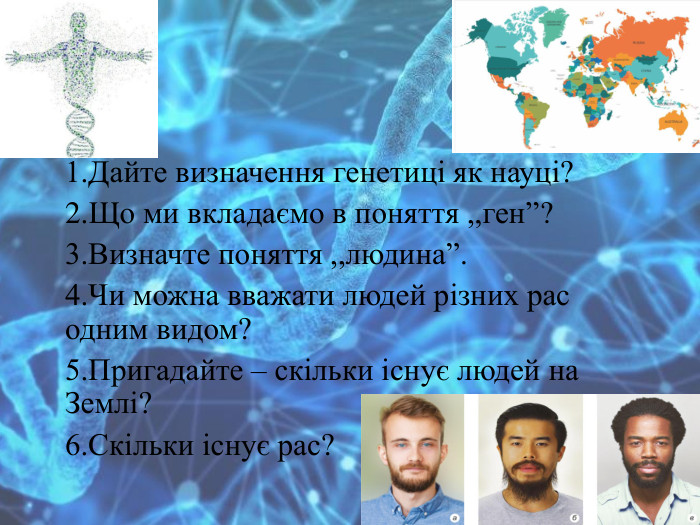 1. Дайте визначення генетиці як науці?2. Що ми вкладаємо в поняття ,,ген”? 3. Визначте поняття ,,людина”.4. Чи можна вважати людей різних рас одним видом?5. Пригадайте – скільки існує людей на Землі? 6. Скільки існує рас? 