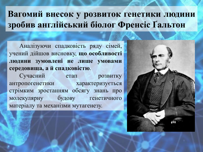 Вагомий внесок у розвиток генетики людини зробив англійський біолог Френсіс Ґальтон. Аналізуючи спадковість ряду сімей, учений дійшов висновку, що особливості людини зумовлені не лише умовами середовища, а й спадковістю. Сучасний етап розвитку антропогенетики характеризується стрімким зростанням обсягу знань про молекулярну будову генетичного матеріалу та механізми мутагенезу. 