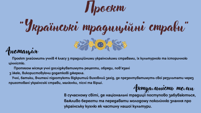 Проєкт “Українські традиційні страви” Проєкт знайомить учнів 4 класу з традиційними українськими стравами, їх культурною та історичною цінністю. Протягом місяця учні досліджуватимуть рецепти, обряди, пов’язані з їжею, використовуючи додаткові джерела. Учні, батьки, вчителі підготують відкритий виховний захід, де презентуватимуть свої результати через приготовані українські страви, малюнки, пісні та вірші. Анотація. Актуальність теми. В сучасному світі, де національні традиції поступово забуваються, важливо берегти та передавати молодому поколінню знання про українську кухню як частину нашої культури.