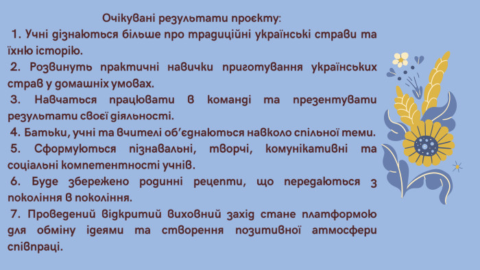 Очікувані результати проєкту: 1. Учні дізнаються більше про традиційні українські страви та їхню історію. 2. Розвинуть практичні навички приготування українських страв у домашніх умовах. 3. Навчаться працювати в команді та презентувати результати своєї діяльності. 4. Батьки, учні та вчителі об’єднаються навколо спільної теми. 5. Сформуються пізнавальні, творчі, комунікативні та соціальні компетентності учнів. 6. Буде збережено родинні рецепти, що передаються з покоління в покоління. 7. Проведений відкритий виховний захід стане платформою для обміну ідеями та створення позитивної атмосфери співпраці.