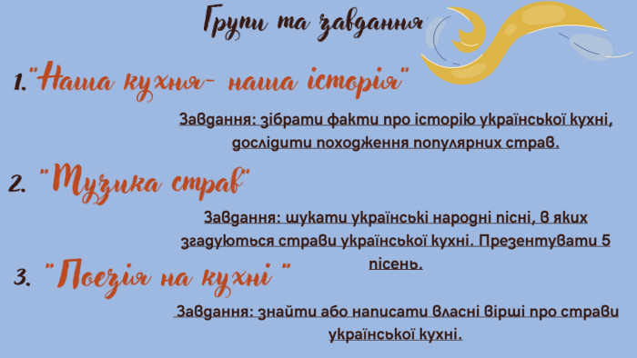 Групи та завдання:1.”Наша кухня- наша історія”Завдання: зібрати факти про історію української кухні, дослідити походження популярних страв.2. “Музика страв”Завдання: шукати українські народні пісні, в яких згадуються страви української кухні. Презентувати 5 пісень.3. “Поезія на кухні “ Завдання: знайти або написати власні вірші про страви української кухні. 