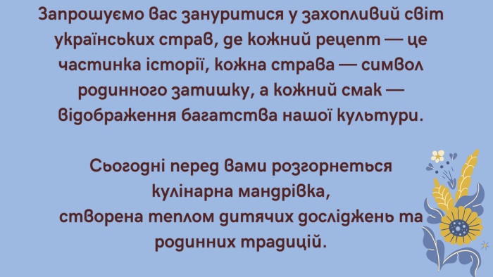 Запрошуємо вас зануритися у захопливий світ українських страв, де кожний рецепт — це частинка історії, кожна страва — символ родинного затишку, а кожний смак — відображення багатства нашої культури. Сьогодні перед вами розгорнеться кулінарна мандрівка, створена теплом дитячих досліджень та родинних традицій.