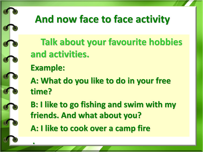 And now face to face activity 	Talk about your favourite hobbies and activities.Example:A: What do you like to do in your free time?B: I like to go fishing and swim with my friends. And what about you?A: I like to cook over a camp fire . 