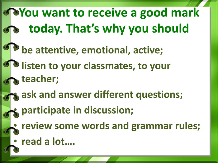  You want to receive a good mark today. That’s why you should   be attentive, emotional, active; listen to your classmates, to your teacher; ask and answer different questions; participate in discussion; review some words and grammar rules; read a lot….   
