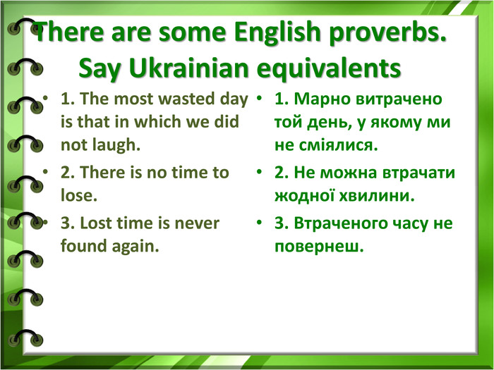 There are some English proverbs.Say Ukrainian equivalents 1. The most wasted day is that in which we did not laugh.2. There is no time to lose.3. Lost time is never found again. 1. Марно витрачено той день, у якому ми не сміялися. 2. Не можна втрачати жодної хвилини. 3. Втраченого часу не повернеш.  