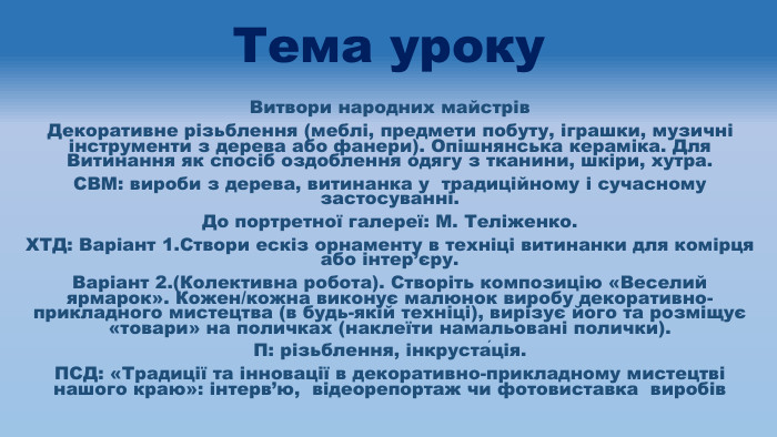 Тема уроку. Витвори народних майстрів. Декоративне різьблення (меблі, предмети побуту, іграшки, музичні інструменти з дерева або фанери). Опішнянська кераміка. Для Витинання як спосіб оздоблення одягу з тканини, шкіри, хутра. СВМ: вироби з дерева, витинанка у традиційному і сучасному застосуванні. До портретної галереї: М. Теліженко. ХТД: Варіант 1. Створи ескіз орнаменту в техніці витинанки для комірця або інтер’єру. Варіант 2.(Колективна робота). Створіть композицію «Веселий ярмарок». Кожен/кожна виконує малюнок виробу декоративно-прикладного мистецтва (в будь-якій техніці), вирізує його та розміщує «товари» на поличках (наклеїти намальовані полички). П: різьблення, інкруста́ція. ПСД: «Традиції та інновації в декоративно-прикладному мистецтві нашого краю»: інтерв’ю, відеорепортаж чи фотовиставка виробів
