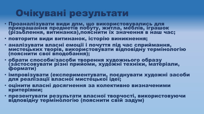 Очікувані результати. Проаналізувати види дпм, що використовувались для прикрашання предметів побуту, житла, меблів, іграшок (різьблення, витинанка),пояснити їх значення в наш час;повторити види витинанок, історію виникнення;аналізувати власні емоції і почуття під час сприймання, мистецьких творів, використовувати відповідну термінологію (пояснити свої вподобання);обрати способи/засоби творення художнього образу (застосовувати різні прийоми, художні техніки, матеріали, формати)імпровізувати (експериментувати, поєднувати художні засоби для реалізації власної мистецької ідеї;оцінити власні досягнення за колективно визначеними критеріями;презентувати результати власної творчості, використовуючи відповідну термінологію (пояснити свій задум)