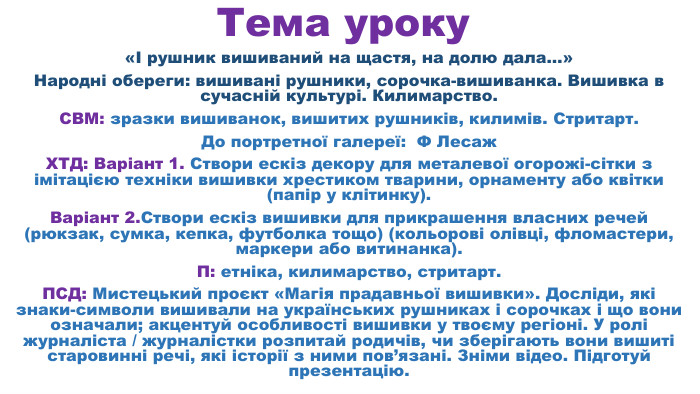 Тема уроку«І рушник вишиваний на щастя, на долю дала…»Народні обереги: вишивані рушники, сорочка-вишиванка. Вишивка в сучасній культурі. Килимарство. СВМ: зразки вишиванок, вишитих рушників, килимів. Стритарт. До портретної галереї: Ф Лесаж. ХТД: Варіант 1. Створи ескіз декору для металевої огорожі-сітки з імітацією техніки вишивки хрестиком тварини, орнаменту або квітки (папір у клітинку). Варіант 2. Створи ескіз вишивки для прикрашення власних речей (рюкзак, сумка, кепка, футболка тощо) (кольорові олівці, фломастери, маркери або витинанка). П: етніка, килимарство, стритарт. ПСД: Мистецький проєкт «Магія прадавньої вишивки». Досліди, які знаки-символи вишивали на українських рушниках і сорочках і що вони означали; акцентуй особливості вишивки у твоєму регіоні. У ролі журналіста / журналістки розпитай родичів, чи зберігають вони вишиті старовинні речі, які історії з ними пов’язані. Зніми відео. Підготуй презентацію.