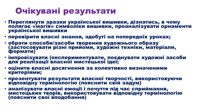 Очікувані результати. Переглянути зразки української вишивки, дізнатись, в чому полягає «магія» символіки вишивки, проаналізувати орнаменти української вишивкиперевірити власні знання, здобуті на попередніх уроках; обрати способи/засоби творення художнього образу (застосовувати різні прийоми, художні техніки, матеріали, формати)імпровізувати (експериментувати, поєднувати художні засоби для реалізації власної мистецької ідеї;оцінити власні досягнення за колективно визначеними критеріями;презентувати результати власної творчості, використовуючи відповідну термінологію (пояснити свій задум)аналізувати власні емоції і почуття під час сприймання, мистецьких творів, використовувати відповідну термінологію (пояснити свої вподобання)