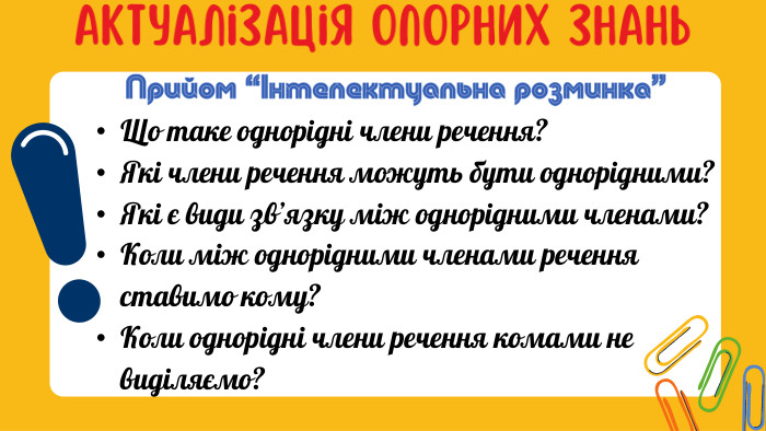 Актуалізація опорних знань. Що таке однорідні члени речення?Які члени речення можуть бути однорідними?Які є види зв’язку між однорідними членами?Коли між однорідними членами речення ставимо кому?Коли однорідні члени речення комами не виділяємо?Прийом “Інтелектуальна розминка”