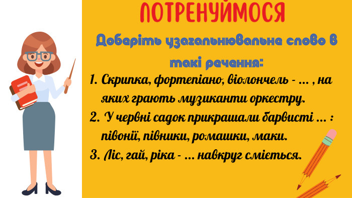 Потренуймося. Скрипка, фортепіано, віолончель - ... , на яких грають музиканти оркестру. У червні садок прикрашали барвисті ... : півонії, півники, ромашки, маки. Ліс, гай, ріка - ... навкруг сміється. Доберіть узагальнювальне слово в такі речення: