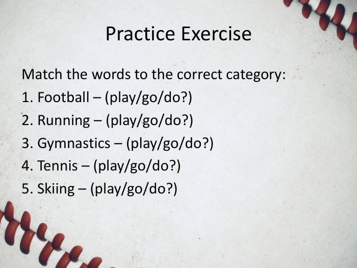 Practice Exercise. Match the words to the correct category:1. Football – (play/go/do?)2. Running – (play/go/do?)3. Gymnastics – (play/go/do?)4. Tennis – (play/go/do?)5. Skiing – (play/go/do?)