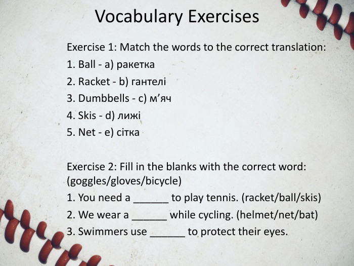 Vocabulary Exercises. Exercise 1: Match the words to the correct translation:1. Ball - a) ракетка2. Racket - b) гантелі3. Dumbbells - c) м’яч4. Skis - d) лижі5. Net - e) сітка. Exercise 2: Fill in the blanks with the correct word: (goggles/gloves/bicycle)1. You need a ______ to play tennis. (racket/ball/skis)2. We wear a ______ while cycling. (helmet/net/bat)3. Swimmers use ______ to protect their eyes. 