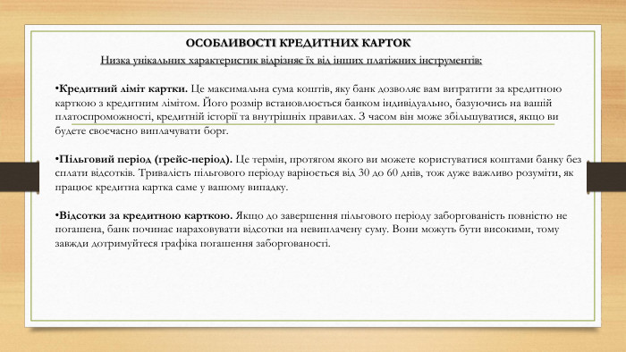 Особливості кредитних карток. Низка унікальних характеристик відрізняє їх від інших платіжних інструментів: Кредитний ліміт картки. Це максимальна сума коштів, яку банк дозволяє вам витратити за кредитною карткою з кредитним лімітом. Його розмір встановлюється банком індивідуально, базуючись на вашій платоспроможності, кредитній історії та внутрішніх правилах. З часом він може збільшуватися, якщо ви будете своєчасно виплачувати борг. Пільговий період (грейс-період). Це термін, протягом якого ви можете користуватися коштами банку без сплати відсотків. Тривалість пільгового періоду варіюється від 30 до 60 днів, тож дуже важливо розуміти, як працює кредитна картка саме у вашому випадку. Відсотки за кредитною карткою. Якщо до завершення пільгового періоду заборгованість повністю не погашена, банк починає нараховувати відсотки на невиплачену суму. Вони можуть бути високими, тому завжди дотримуйтеся графіка погашення заборгованості.