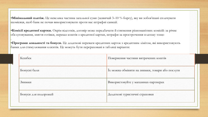 Кешбек. Повернення частини витрачених коштів. Бонусні балиЇх можна обміняти на знижки, товари або послуги. Знижки. Використовуйте у магазинах-партнерах. Бонуси для подорожей. Додаткові туристичні страховки. Мінімальний платіж. Це невелика частина загальної суми (зазвичай 3–10 % боргу), яку ви зобов’язані сплачувати щомісяця, щоб банк не почав використовувати проти вас штрафні санкції. Комісії кредитної картки. Окрім відсотків, договір може передбачати й стягнення різноманітних комісій: за річне обслуговування, зняття готівки, переказ коштів з кредитної картки, штрафи за прострочення платежу тощо. Програми лояльності та бонуси. Це додаткові переваги кредитних карток з кредитним лімітом, які використовують банки для стимулювання клієнтів. Це можуть бути перераховані в таблиці варіанти: