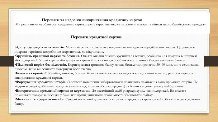  Переваги та недоліки використання кредитних карток. Ми розглянули особливості кредитних карток, проте варто ще виділити основні плюси та мінуси цього банківського продукту. Доступ до додаткових коштів. Можливість мати фінансову подушку на випадок непередбачених витрат. Це дозволяє покрити термінові потреби, не звертаючись до мікропозик. Зручність кредитної картки та безпека. Оплата онлайн значно зручніша за готівку, особливо для покупок в інтернеті або подорожей. У разі втрати або крадіжки картки її можна швидко заблокувати, а кошти будуть захищені банком. Пільговий період без відсотків. Користуватися грошима банку можна безплатно протягом 30–60 днів, що є величезним плюсом, якщо ви встигаєте повернути борг вчасно. Бонуси та привілеї. Кешбек, знижки, бонусні бали та милі суттєво заощаджуватимуть ваші кошти у разі регулярного використання кредитної картки. Формування кредитної історії. Своєчасне погашення заборгованості позитивно впливає на вашу кредитну історію. Це відкриває двері до більших кредитів (наприклад, іпотеки або автокредиту) та більш вигідних умов у майбутньому. Використання кредитної картки за кордоном. Це незамінний засіб розрахунку під час подорожей. Ви можете оплачувати товари та послуги у будь-якій країні, уникаючи необхідності обмінювати готівку. Можливість відкрити онлайн. Сучасні технології дозволяють отримати кредитну картку онлайн, без візиту до відділення банку. Переваги кредитної картки
