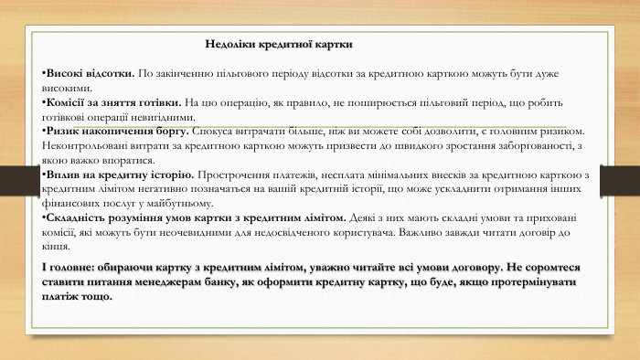 Недоліки кредитної картки. Високі відсотки. По закінченню пільгового періоду відсотки за кредитною карткою можуть бути дуже високими. Комісії за зняття готівки. На цю операцію, як правило, не поширюється пільговий період, що робить готівкові операції невигідними. Ризик накопичення боргу. Спокуса витрачати більше, ніж ви можете собі дозволити, є головним ризиком. Неконтрольовані витрати за кредитною карткою можуть призвести до швидкого зростання заборгованості, з якою важко впоратися. Вплив на кредитну історію. Прострочення платежів, несплата мінімальних внесків за кредитною карткою з кредитним лімітом негативно позначаться на вашій кредитній історії, що може ускладнити отримання інших фінансових послуг у майбутньому. Складність розуміння умов картки з кредитним лімітом. Деякі з них мають складні умови та приховані комісії, які можуть бути неочевидними для недосвідченого користувача. Важливо завжди читати договір до кінця.І головне: обираючи картку з кредитним лімітом, уважно читайте всі умови договору. Не соромтеся ставити питання менеджерам банку, як оформити кредитну картку, що буде, якщо протермінувати платіж тощо.