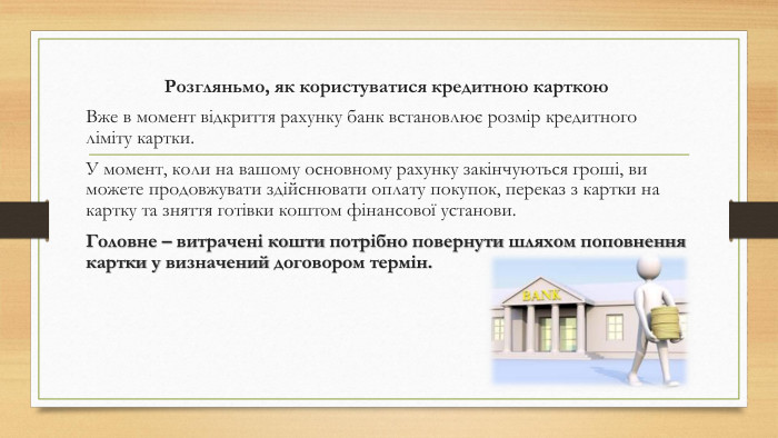 Розгляньмо, як користуватися кредитною карткою. Вже в момент відкриття рахунку банк встановлює розмір кредитного ліміту картки. У момент, коли на вашому основному рахунку закінчуються гроші, ви можете продовжувати здійснювати оплату покупок, переказ з картки на картку та зняття готівки коштом фінансової установи. Головне – витрачені кошти потрібно повернути шляхом поповнення картки у визначений договором термін.
