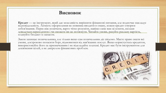  Висновок. Кредит — це інструмент, який дає можливість вирішити фінансові питання, але водночас накладує відповідальність. Легкість оформлення не повинна вводити в оману, кожен кредит створює зобов’язання. Перш ніж позичати, варто чітко розуміти, навіщо саме вам ці кошти, скільки доведеться переплатити і чи зможете ви це потягнути. Читайте умови, рахуйте реальну вартість, плануйте бюджет із запасом. Закон захищає позичальника, але тільки якщо сам позичальник діє свідомо. Маєте право знати всі умови, достроково погасити борг, відмовитися від нав’язаних послуг. Якщо користуєтесь кредитом, використовуйте його за призначенням і не відкладайте платежі. Кредит має бути інструментом для досягнення цілей, а не джерелом фінансових проблем.