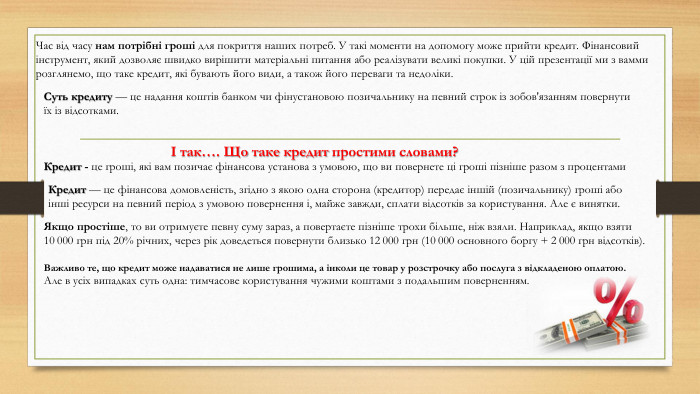 Суть кредиту — це надання коштів банком чи фінустановою позичальнику на певний строк із зобов'язанням повернути їх із відсотками. Час від часу нам потрібні гроші для покриття наших потреб. У такі моменти на допомогу може прийти кредит. Фінансовий інструмент, який дозволяє швидко вирішити матеріальні питання або реалізувати великі покупки. У цій презентації ми з вамми розглянемо, що таке кредит, які бувають його види, а також його переваги та недоліки.І так…. Що таке кредит простими словами?Кредит — це фінансова домовленість, згідно з якою одна сторона (кредитор) передає іншій (позичальнику) гроші або інші ресурси на певний період з умовою повернення і, майже завжди, сплати відсотків за користування. Але є винятки. Якщо простіше, то ви отримуєте певну суму зараз, а повертаєте пізніше трохи більше, ніж взяли. Наприклад, якщо взяти 10 000 грн під 20% річних, через рік доведеться повернути близько 12 000 грн (10 000 основного боргу + 2 000 грн відсотків). Важливо те, що кредит може надаватися не лише грошима, а інколи це товар у розстрочку або послуга з відкладеною оплатою. Але в усіх випадках суть одна: тимчасове користування чужими коштами з подальшим поверненням. Кредит - це гроші, які вам позичає фінансова установа з умовою, що ви повернете ці гроші пізніше разом з процентами