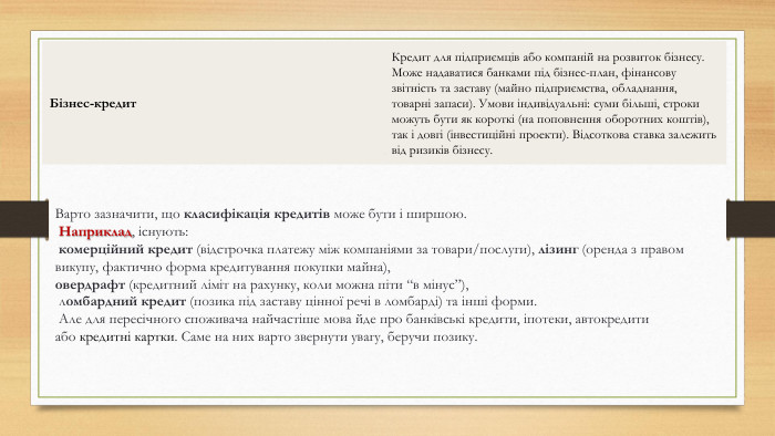 Бізнес-кредит. Кредит для підприємців або компаній на розвиток бізнесу. Може надаватися банками під бізнес-план, фінансову звітність та заставу (майно підприємства, обладнання, товарні запаси). Умови індивідуальні: суми більші, строки можуть бути як короткі (на поповнення оборотних коштів), так і довгі (інвестиційні проекти). Відсоткова ставка залежить від ризиків бізнесу. Варто зазначити, що класифікація кредитів може бути і ширшою. Наприклад, існують: комерційний кредит (відстрочка платежу між компаніями за товари/послуги), лізинг (оренда з правом викупу, фактично форма кредитування покупки майна), овердрафт (кредитний ліміт на рахунку, коли можна піти “в мінус”), ломбардний кредит (позика під заставу цінної речі в ломбарді) та інші форми. Але для пересічного споживача найчастіше мова йде про банківські кредити, іпотеки, автокредити або кредитні картки. Саме на них варто звернути увагу, беручи позику.
