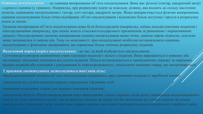 Одиниця оподаткування — це одиниця вимірювання об’єкта оподаткування. Вона має фізичні (гектар, квадратний метр) і вартісні одиниці (у гривнях). Наприклад, при розрахунку плати за земельну ділянку, яка входить до складу населених пунктів, одиницями оподаткування є гектар, соті гектара, квадратні метри. Якщо використовується фізичне вимірювання, одиниця оподаткування більш точно відображає об’єкт оподаткування і відповідно більш доступна і проста в розрахунку плати за землю. Грошове вимірювання об’єкта оподаткування може бути безпосереднім (наприклад, оцінка доходів платника податків) і опосередкованим (наприклад, при оцінці земель сільськогосподарського призначення за ринковими і нормативними цінами). Опосередковане грошове вимірювання одиниці оподаткування менш точне, певною мірою відносне, оскільки може змінюватися зі зміною цін. Тому по можливості, при оподаткуванні необхідно встановлювати одиницю оподаткування у фізичному вимірюванні, що сприятиме більш точному розрахунку податків. Податковий період (період оподаткування) - це час, за який відбувається оподаткування. Суттєвим регулятором економічних умов платників податків є пільги з податків. Вони виражаються в повному або частковому звільненні платників від сплати податків. Пільги встановлюються в законодавчому порядку за окремими видами податків або платників з урахуванням їх платоспроможності, соціального значення товару, що оподатковується. У практиці оподаткування застосовуються такі види пільг:неоподатковуваний мінімум об’єкта оподаткування (наприклад, при утриманні податків із заробітної плати);звільнення від сплати податків окремих юридичних і фізичних осіб;зниження податкових ставок для окремих платників податків;зменшення обсягів об'єкта оподаткування через вирахування з нього окремих видів пільг (зменшення оподатковуваного доходу на суму емісійного доходу при розрахунку податку на прибуток або звільнення від сплати податку на землю заповідників, ботанічних садів, зоологічних парків, науково-дослідних закладів сільськогосподарського профілю тощо).