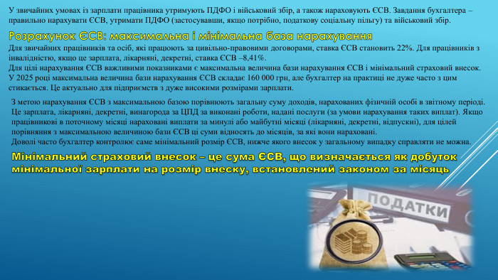 У звичайних умовах із зарплати працівника утримують ПДФО і військовий збір, а також нараховують ЄСВ. Завдання бухгалтера – правильно нарахувати ЄСВ, утримати ПДФО (застосувавши, якщо потрібно, податкову соціальну пільгу) та військовий збір. Розрахунок ЄСВ: максимальна і мінімальна база нарахування. Для звичайних працівників та осіб, які працюють за цивільно-правовими договорами, ставка ЄСВ становить 22%. Для працівників з інвалідністю, якщо це зарплата, лікарняні, декретні, ставка ЄСВ –8,41%. Для цілі нарахування ЄСВ важливими показниками є максимальна величина бази нарахування ЄСВ і мінімальний страховий внесок. У 2025 році максимальна величина бази нарахування ЄСВ складає 160 000 грн, але бухгалтер на практиці не дуже часто з цим стикається. Це актуально для підприємств з дуже високими розмірами зарплати. З метою нарахування ЄСВ з максимальною базою порівнюють загальну суму доходів, нарахованих фізичній особі в звітному періоді. Це зарплата, лікарняні, декретні, винагорода за ЦПД за виконані роботи, надані послуги (за умови нарахування таких виплат). Якщо працівникові в поточному місяці нараховані виплати за минулі або майбутні місяці (лікарняні, декретні, відпускні), для цілей порівняння з максимальною величиною бази ЄСВ ці суми відносять до місяців, за які вони нараховані. Доволі часто бухгалтер контролює саме мінімальний розмір ЄСВ, нижче якого внесок у загальному випадку справляти не можна. Мінімальний страховий внесок – це сума ЄСВ, що визначається як добуток мінімальної зарплати на розмір внеску, встановлений законом за місяць