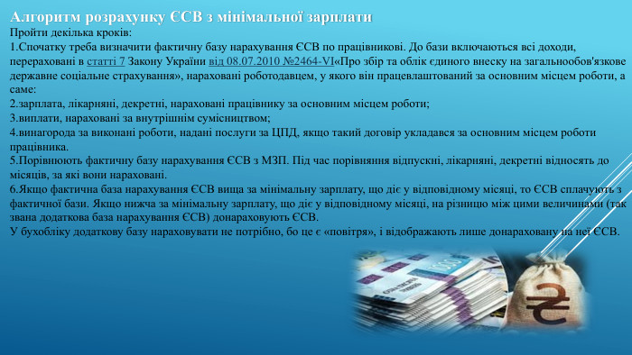 Алгоритм розрахунку ЄСВ з мінімальної зарплати. Пройти декілька кроків: Спочатку треба визначити фактичну базу нарахування ЄСВ по працівникові. До бази включаються всі доходи, перераховані в статті 7 Закону України від 08.07.2010 №2464-VI«Про збір та облік єдиного внеску на загальнообов'язкове державне соціальне страхування», нараховані роботодавцем, у якого він працевлаштований за основним місцем роботи, а саме:зарплата, лікарняні, декретні, нараховані працівнику за основним місцем роботи;виплати, нараховані за внутрішнім сумісництвом;винагорода за виконані роботи, надані послуги за ЦПД, якщо такий договір укладався за основним місцем роботи працівника. Порівнюють фактичну базу нарахування ЄСВ з МЗП. Під час порівняння відпускні, лікарняні, декретні відносять до місяців, за які вони нараховані. Якщо фактична база нарахування ЄСВ вища за мінімальну зарплату, що діє у відповідному місяці, то ЄСВ сплачують з фактичної бази. Якщо нижча за мінімальну зарплату, що діє у відповідному місяці, на різницю між цими величинами (так звана додаткова база нарахування ЄСВ) донараховують ЄСВ. У бухобліку додаткову базу нараховувати не потрібно, бо це є «повітря», і відображають лише донараховану на неї ЄСВ.