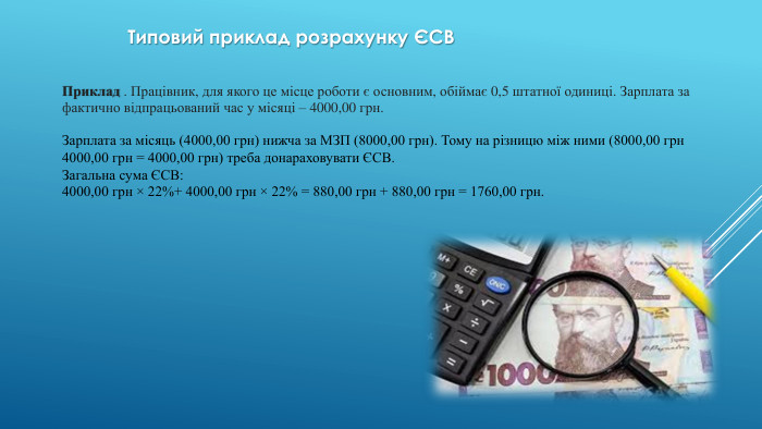 Типовий приклад розрахунку ЄСВПриклад . Працівник, для якого це місце роботи є основним, обіймає 0,5 штатної одиниці. Зарплата за фактично відпрацьований час у місяці – 4000,00 грн. Зарплата за місяць (4000,00 грн) нижча за МЗП (8000,00 грн). Тому на різницю між ними (8000,00 грн 4000,00 грн = 4000,00 грн) треба донараховувати ЄСВ. Загальна сума ЄСВ:4000,00 грн × 22%+ 4000,00 грн × 22% = 880,00 грн + 880,00 грн = 1760,00 грн.