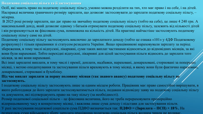 Податкова соціальна пільга та її застосування. Осіб, які мають право на податкову соціальну пільгу, умовно можна розділити на тих, хто має право і на себе, і на дітей. Насправді величина граничного розміру зарплати, що дозволяє застосовувати до зарплати податкову соціальну пільгу, – мізерна. В 2025 році розмір зарплати, що дає право на звичайну податкову соціальну пільгу (тобто на себе), це лише 4 240 грн. А максимальний дохід, який дозволяє одному з батьків отримувати податкову соціальну пільгу, залежить від кількості дітей і він розраховується як фіксована сума, помножена на кількість дітей. На практиці найчастіше застосовують податкову соціальну пільгу саме на дітей. Податкову соціальну пільгу застосовують виключно до зарплатного доходу (тобто це ознака «101» у 4 ДФ Податковому розрахунку) і тільки працівники зі статусом резидента України. Якщо працівникові нараховували зарплату за період збереження, в тому числі відпускні, лікарняні, суми таких виплат частинами відносяться до відповідних місяців, за які вони були нараховані. Тобто перехідні відпускні, лікарняні для цілей застосування пільги відносять до зарплати того місяця, за які вони нараховані. Всі інші зарплатні виплати, в тому числі і премії, доплати, надбавки, нараховані, донараховані, сторновані за попередні місяці, з метою оподаткування та застосування пільги враховують в тому місяці, в якому вони були фактично нараховані, донараховані, сторновані в бухобліку. Під час виплат зарплати за першу половину місяця (так званого авансу) податкову соціальну пільгу не застосовують. І податкову соціальну пільгу застосовують лише за одним місцем роботи. Працівник має право самостійно вирішувати, в якого роботодавця до його зарплати застосовуватиметься пільга, подавши відповідну заяву на податкову соціальну пільгу та документи, які підтверджують право на таку пільгу (за необхідності). Розмір податкової соціальної пільги – це фіксована величина, його не треба перераховувати пропорційно відпрацьованому часу в конкретному місяці, і важлива лише сума доходу і підстави для застосування пільги. У разі застосування податкової соцпільги сума ПДФО визначається так: ПДФО = (Зарплата – ПСП) × 18%. На розрахунок суми військового збору зарплата працівника податкова соціальна пільга жодним чином не впливає.