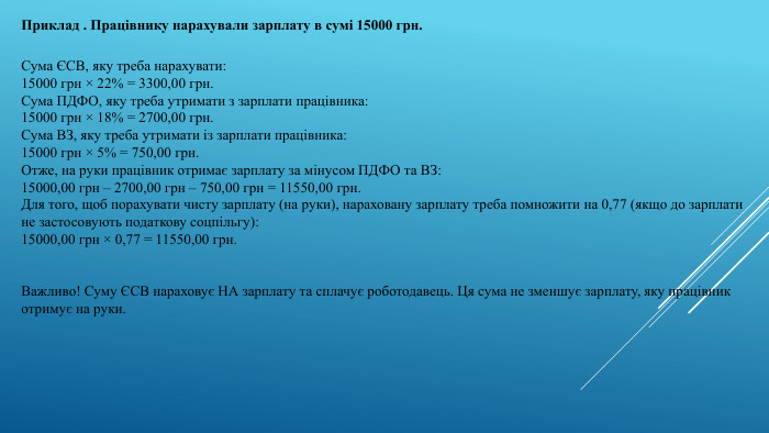Сума ЄСВ, яку треба нарахувати:15000 грн × 22% = 3300,00 грн. Сума ПДФО, яку треба утримати з зарплати працівника:15000 грн × 18% = 2700,00 грн. Сума ВЗ, яку треба утримати із зарплати працівника:15000 грн × 5% = 750,00 грн. Отже, на руки працівник отримає зарплату за мінусом ПДФО та ВЗ:15000,00 грн – 2700,00 грн – 750,00 грн = 11550,00 грн. Для того, щоб порахувати чисту зарплату (на руки), нараховану зарплату треба помножити на 0,77 (якщо до зарплати не застосовують податкову соцпільгу):15000,00 грн × 0,77 = 11550,00 грн. Важливо! Суму ЄСВ нараховує НА зарплату та сплачує роботодавець. Ця сума не зменшує зарплату, яку працівник отримує на руки. Приклад . Працівнику нарахували зарплату в сумі 15000 грн.