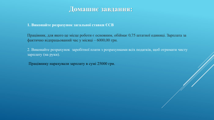 Домашнє завдання:1. Виконайте розрахунок загальної ставки ЄСВПрацівник, для якого це місце роботи є основним, обіймає 0,75 штатної одиниці. Зарплата за фактично відпрацьований час у місяці – 6000,00 грн.2. Виконайте розрахунок заробітної плати з розрахунками всіх податків, щоб отримати чисту зарплату (на руки). Працівнику нарахували зарплату в сумі 25000 грн.