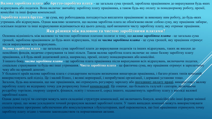 Валова заробітна плата або брутто-заробітна плата - це загальна сума грошей, зароблена працівником до вирахування будь-яких відрахувань або податків. Вона включає звичайну заробітну плату працівника, а також будь-яку оплату за понаднормову роботу, премії, комісійні та інші форми компенсації. Заробітна плата брутто - це сума, яку роботодавець погоджується виплатити працівникові за виконану ним роботу, до будь-яких утримань або відрахувань. Однак важливо зазначити, що валова заробітна плата не обов'язково являє собою суму, яку працівник забирає, оскільки податки та інші відрахування віднімаються від цього доходу, щоб визначити чисту заробітну плату, яку отримає працівник. Яка різниця між валовою та чистою заробітними платами?Основна відмінність між валовою та чистою заробітними платами полягає в тому, що валова заробітна плата - це загальна сума грошей, зароблена працівником до будь-яких відрахувань, тоді як чиста заробітна плата - це сума грошей, яку працівник отримує після вирахування всіх відрахувань. Валова заробітна плата - це загальна сума заробітної плати до вирахування податків та інших відрахувань, таких як внески до пенсійних фондів, медичне страхування та інші пільги. Також валова заробітна плата включає не лише базову заробітну плату працівника, а й будь-який додатковий дохід, наприклад, премії, оплату понаднормових або комісійні. З іншого боку, чиста заробітна плата - це заробітна плата працівника після вирахування всіх відрахувань, включаючи податки, соціальне страхування та будь-які інші утримання. Чиста заробітна плата - це фактична сума, яку працівник отримує в зарплатному чеку або на прямий депозит. У більшості країн валова заробітна плата є стандартним методом визначення винагороди працівника, і багато різних типів компаній використовують цей підхід. Це і малий бізнес, і великі корпорації, і неприбуткові організації, і державні установи тощо. Загалом, будь-яка компанія, що має працівників, які отримують регулярну зарплату або погодинну оплату праці, використовує валову заробітну плату як відправну точку для розрахунку їхньої компенсації. Це означає, що більшість галузей і секторів, включаючи роздрібну торгівлю, охорону здоров'я, фінанси, освіту і технології, серед іншого, надаватимуть заробітну плату у вигляді валової заробітної плати. Однак деякі галузі чи сектори можуть мати складніші структури компенсації, які включають бонуси, комісійні або інші форми змінної оплати праці, що може ускладнити точний розрахунок валової заробітної плати. У таких випадках компанії можуть використовувати спеціалізоване програмне забезпечення або консультуватися з бухгалтерами, щоб переконатися, що їхні працівники отримують точну заробітну плату згідно з чинним законодавством та нормативними актами.