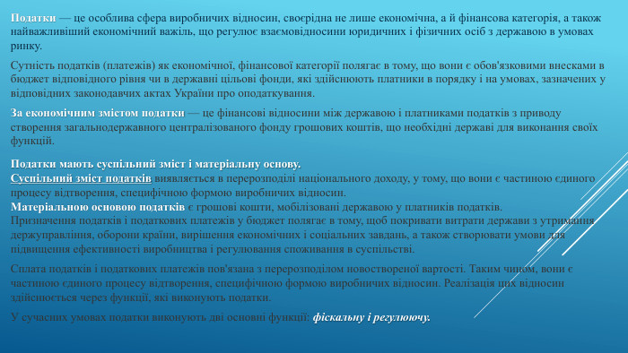 Податки — це особлива сфера виробничих відносин, своєрідна не лише економічна, а й фінансова категорія, а також найважливіший економічний важіль, що регулює взаємовідносини юридичних і фізичних осіб з державою в умовах ринку. Сутність податків (платежів) як економічної, фінансової категорії полягає в тому, що вони є обов'язковими внесками в бюджет відповідного рівня чи в державні цільові фонди, які здійснюють платники в порядку і на умовах, зазначених у відповідних законодавчих актах України про оподаткування. За економічним змістом податки — це фінансові відносини між державою і платниками податків з приводу створення загальнодержавного централізованого фонду грошових коштів, що необхідні державі для виконання своїх функцій. Податки мають суспільний зміст і матеріальну основу. Суспільний зміст податків виявляється в перерозподілі національного доходу, у тому, що вони є частиною єдиного процесу відтворення, специфічною формою виробничих відносин. Матеріальною основою податків є грошові кошти, мобілізовані державою у платників податків. Призначення податків і податкових платежів у бюджет полягає в тому, щоб покривати витрати держави з утримання держуправління, оборони країни, вирішення економічних і соціальних завдань, а також створювати умови для підвищення ефективності виробництва і регулювання споживання в суспільстві. Сплата податків і податкових платежів пов'язана з перерозподілом новоствореної вартості. Таким чином, вони є частиною єдиного процесу відтворення, специфічною формою виробничих відносин. Реалізація цих відносин здійснюється через функції, які виконують податки. У сучасних умовах податки виконують дві основні функції: фіскальну і регулюючу.