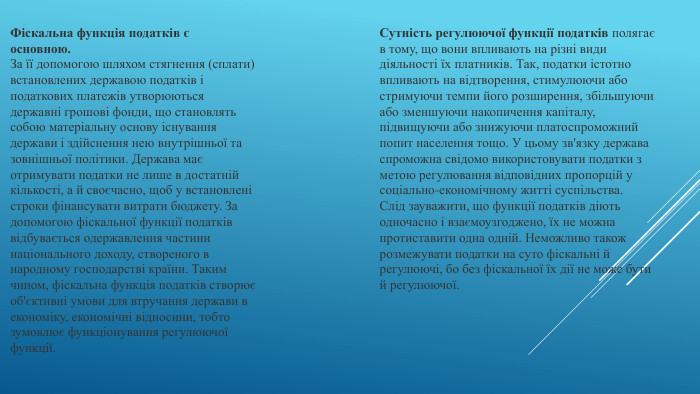 Фіскальна функція податків є основною. За її допомогою шляхом стягнення (сплати) встановлених державою податків і податкових платежів утворюються державні грошові фонди, що становлять собою матеріальну основу існування держави і здійснення нею внутрішньої та зовнішньої політики. Держава має отримувати податки не лише в достатній кількості, а й своєчасно, щоб у встановлені строки фінансувати витрати бюджету. За допомогою фіскальної функції податків відбувається одержавлення частини національного доходу, створеного в народному господарстві країни. Таким чином, фіскальна функція податків створює об'єктивні умови для втручання держави в економіку, економічні відносини, тобто зумовлює функціонування регулюючої функції. Сутність регулюючої функції податків полягає в тому, що вони впливають на різні види діяльності їх платників. Так, податки істотно впливають на відтворення, стимулюючи або стримуючи темпи його розширення, збільшуючи або зменшуючи накопичення капіталу, підвищуючи або знижуючи платоспроможний попит населення тощо. У цьому зв'язку держава спроможна свідомо використовувати податки з метою регулювання відповідних пропорцій у соціально-економічному житті суспільства. Слід зауважити, що функції податків діють одночасно і взаємоузгоджено, їх не можна протиставити одна одній. Неможливо також розмежувати податки на суто фіскальні й регулюючі, бо без фіскальної їх дії не може бути й регулюючої.